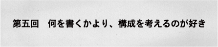 第五回　何を書くかより、構成を考えるのが好き